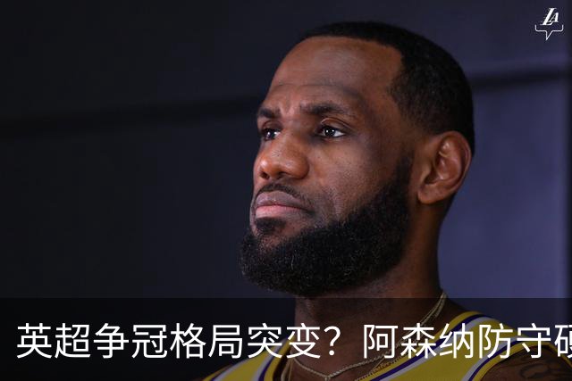 英超争冠格局突变？阿森纳防守硬气领跑，这波真的能夺冠吗？
